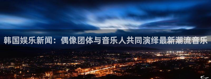 韩国娱乐新闻：偶像团体与音乐人共同演绎最新潮流音乐