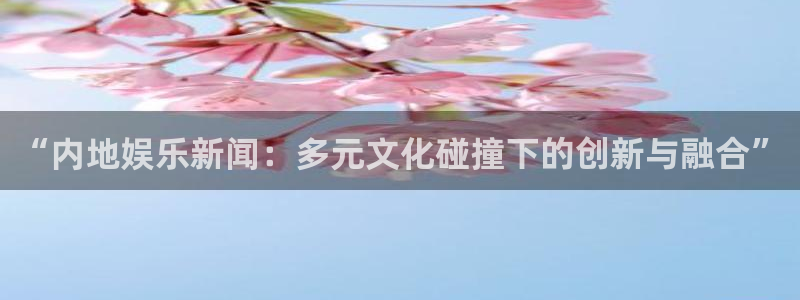 “内地娱乐新闻：多元文化碰撞下的创新与融合”